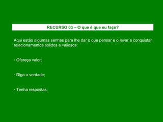 Aqui estão algumas senhas para lhe dar o que pensar e o levar a conquistar relacionamentos sólidos e valiosos: Ofereça valor; Diga a verdade; Tenha respostas; RECURSO 03 – O que é que eu faço? 