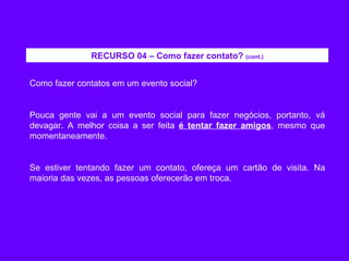 Como fazer contatos em um evento social? Pouca gente vai a um evento social para fazer negócios, portanto, vá devagar. A melhor coisa a ser feita  é tentar fazer amigos , mesmo que momentaneamente. Se estiver tentando fazer um contato, ofereça um cartão de visita. Na maioria das vezes, as pessoas oferecerão em troca. RECURSO 04 – Como fazer contato?  (cont.) 