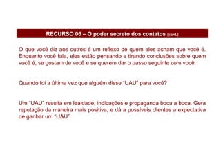 O que você diz aos outros é um reflexo de quem eles acham que você é. Enquanto você fala, eles estão pensando e tirando conclusões sobre quem você é, se gostam de você e se querem dar o passo seguinte com você. Quando foi a última vez que alguém disse “UAU” para você? Um “UAU” resulta em lealdade, indicações e propaganda boca a boca. Gera reputação da maneira mais positiva, e dá a possíveis clientes a expectativa de ganhar um “UAU”. RECURSO 06 – O poder secreto dos contatos  (cont.) 