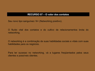 Seu novo tipo sanguíneo: N+ (Networking positivo). O fluído vital dos contatos e do cultivo de relacionamentos brota do networking. O networking é a combinação de suas habilidades sociais e vitais com suas habilidades para os negócios. Para ter sucesso no networking, vá a lugares freqüentados pelos seus clientes e possíveis clientes. RECURSO 07 – O valor dos contatos 