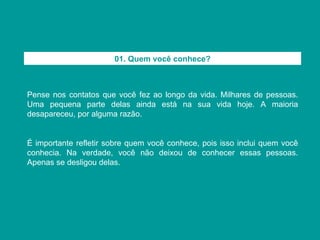 Pense nos contatos que você fez ao longo da vida. Milhares de pessoas. Uma pequena parte delas ainda está na sua vida hoje. A maioria desapareceu, por alguma razão. É importante refletir sobre quem você conhece, pois isso inclui quem você conhecia. Na verdade, você não deixou de conhecer essas pessoas. Apenas se desligou delas. 01. Quem você conhece? 