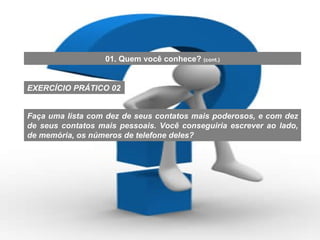 Faça uma lista com dez de seus contatos mais poderosos, e com dez de seus contatos mais pessoais. Você conseguiria escrever ao lado, de memória, os números de telefone deles? EXERCÍCIO PRÁTICO 02 01. Quem você conhece?  (cont.) 