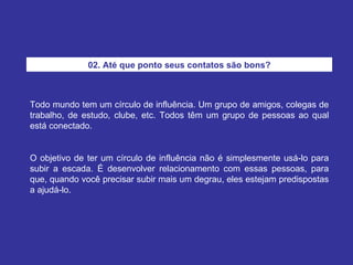 Todo mundo tem um círculo de influência. Um grupo de amigos, colegas de trabalho, de estudo, clube, etc. Todos têm um grupo de pessoas ao qual está conectado. O objetivo de ter um círculo de influência não é simplesmente usá-lo para subir a escada. É desenvolver relacionamento com essas pessoas, para que, quando você precisar subir mais um degrau, eles estejam predispostas a ajudá-lo. 02. Até que ponto seus contatos são bons? 