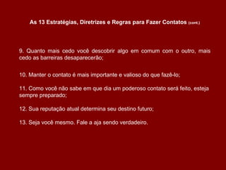 9. Quanto mais cedo você descobrir algo em comum com o outro, mais cedo as barreiras desaparecerão; 10. Manter o contato é mais importante e valioso do que fazê-lo; 11. Como você não sabe em que dia um poderoso contato será feito, esteja sempre preparado; 12. Sua reputação atual determina seu destino futuro; 13. Seja você mesmo. Fale a aja sendo verdadeiro. As 13 Estratégias, Diretrizes e Regras para Fazer Contatos  (cont.) 