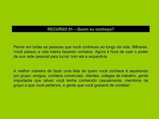 Pense em todas as pessoas que você conheceu ao longo da vida. Milhares. Você passou a vida inteira fazendo contatos. Agora é hora de usar o poder de sua rede pessoal para lucrar com ela e expandi-la. A melhor maneira de fazer uma lista de quem você conhece é separando por grupo: amigos, contatos comerciais, clientes, colegas de trabalho, gente importante que talvez você tenha conhecido casualmente, membros de grupo a que você pertence, e gente que você gostaria de contatar. RECURSO 01 – Quem eu conheço? 