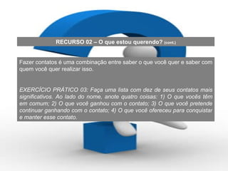 Fazer contatos é uma combinação entre saber o que você quer e saber com quem você quer realizar isso. EXERCÍCIO PRÁTICO 03: Faça uma lista com dez de seus contatos mais significativos. Ao lado do nome, anote quatro coisas: 1) O que vocês têm em comum; 2) O que você ganhou com o contato; 3) O que você pretende continuar ganhando com o contato; 4) O que você ofereceu para conquistar e manter esse contato. RECURSO 02 – O que estou querendo?  (cont.) 