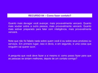 Quanto mais devagar você avançar, mais provavelmente vencerá. Quanto mais souber sobre a outra pessoa, mais provavelmente vencerá. Quanto mais estiver preparado para falar com inteligência, mais provavelmente vencerá. Note que não foi falado nada sobre quem você é ou sobre seus produtos ou serviços. Em primeiro lugar, isso é óbvio, e em segundo, é uma coisa que ninguém vai querer ouvir. A pergunta que você deve fazer a si mesmo é: como posso fazer para que as pessoas se sintam melhores, depois de um contato comigo? RECURSO 04 – Como fazer contato? 