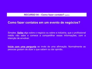 Como fazer contatos em um evento de negócios? Simples.  Saiba  algo sobre o negócio ou sobre a indústria, que o profissional médio não sabe e comece a compartilhar essas informações, com a intenção de envolver. Inicie com uma pergunta  ao invés de uma afirmação. Normalmente as pessoas gostam de dizer o que sabem ou dar opinião. RECURSO 04 – Como fazer contato?  (cont.) 