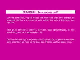 Ser bem conhecido, ou pelo menos bem conhecido entre seus clientes, ou possíveis clientes, é o elemento mais valioso em todo o desenrolar dos contatos. Você pode começar a escrever, discursar, fazer apresentações, ter seu próprio blog, unir-se a organizações, etc. Quando você começa a proporcionar valor ao mundo, as pessoas que você afeta encontram um meio de lhe dizer isso. Mesmo que leve alguns anos. RECURSO 05 – Quem conhece você? 