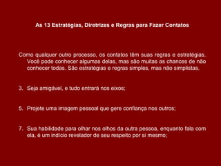 Como qualquer outro processo, os contatos têm suas regras e estratégias. Você pode conhecer algumas delas, mas são muitas as chances de não conhecer todas. São estratégias e regras simples, mas não simplistas. Seja amigável, e tudo entrará nos eixos; Projete uma imagem pessoal que gere confiança nos outros; Sua habilidade para olhar nos olhos da outra pessoa, enquanto fala com ela, é um indício revelador de seu respeito por si mesmo; As 13 Estratégias, Diretrizes e Regras para Fazer Contatos 