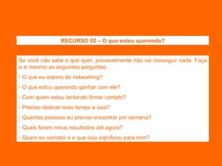 Se você não sabe o que quer, provavelmente não vai conseguir nada. Faça a si mesmo as seguintes perguntas: O que eu espero do networking? O que estou querendo ganhar com ele? Com quem estou tentando firmar contato? Preciso dedicar mais tempo a isso? Quantas pessoas eu preciso encontrar por semana? Quais foram meus resultados até agora? Quem eu contatei e o que isso significou para mim? RECURSO 02 – O que estou querendo? 