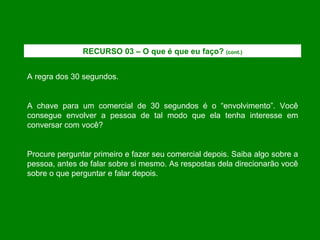 A regra dos 30 segundos. A chave para um comercial de 30 segundos é o “envolvimento”. Você consegue envolver a pessoa de tal modo que ela tenha interesse em conversar com você? Procure perguntar primeiro e fazer seu comercial depois. Saiba algo sobre a pessoa, antes de falar sobre si mesmo. As respostas dela direcionarão você sobre o que perguntar e falar depois. RECURSO 03 – O que é que eu faço?  (cont.) 