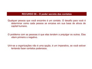 Qualquer pessoa que você encontre é um contato. O desafio para você é determinar como cada pessoa se encaixa em sua base de ativos de capital humano. O problema com as pessoas é que elas tendem a prejulgar os outros. Elas vêem primeiro o negativo. Unir-se a organizações não é uma opção, é um imperativo, se você estiver tentando fazer contatos poderosos. RECURSO 06 – O poder secreto dos contatos 