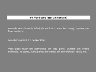 Além de seu círculo de influência você tem de contar consigo mesmo para fazer contatos. A melhor maneira é o  networking. Você pode fazer um networking em toda parte. Durante um evento comercial, no teatro, numa partida de futebol, em conferências, feiras, etc. 03. Você sabe fazer um contato? 