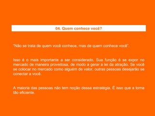 “ Não se trata de quem você conhece, mas de quem conhece você”. Isso é o mais importante a ser considerado. Sua função é se expor no mercado de maneira proveitosa, de modo a gerar a lei da atração. Se você se colocar no mercado como alguém de valor, outras pessoas desejarão se conectar a você. A maioria das pessoas não tem noção dessa estratégia. É isso que a torna tão eficiente. 04. Quem conhece você? 