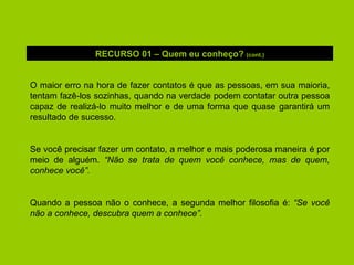 O maior erro na hora de fazer contatos é que as pessoas, em sua maioria, tentam fazê-los sozinhas, quando na verdade podem contatar outra pessoa capaz de realizá-lo muito melhor e de uma forma que quase garantirá um resultado de sucesso. Se você precisar fazer um contato, a melhor e mais poderosa maneira é por meio de alguém.  “Não se trata de quem você conhece, mas de quem, conhece você”. Quando a pessoa não o conhece, a segunda melhor filosofia é:  “Se você não a conhece, descubra quem a conhece”. RECURSO 01 – Quem eu conheço?  (cont.) 