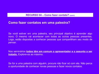 Como fazer contatos em uma palestra? Se você estiver em uma palestra, seu principal objetivo é aprender algo novo. O mesmo vai acontecer com todas as outras pessoas presentes. Logo, estão dispostas a conhecer pessoas que compartilham seu modo de pensar. Nos seminários  todos têm em comum o apresentador e o assunto a ser tratado.  Explore-os ao máximo. Se for a uma palestra com alguém, procure não ficar só com ela. Não perca a oportunidade de conhecer novas pessoas e fazer novos contatos. RECURSO 04 – Como fazer contato?  (cont.) 