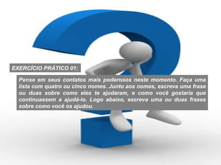 Pense em seus contatos mais poderosos neste momento. Faça uma lista com quatro ou cinco nomes. Junto aos nomes, escreva uma frase ou duas sobre como eles te ajudaram, e como você gostaria que continuassem a ajudá-lo. Logo abaixo, escreva uma ou duas frases sobre como você os ajudou. EXERCÍCIO PRÁTICO 01: 