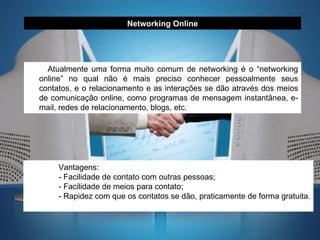 Atualmente uma forma muito comum de networking é o “networking online” no qual não é mais preciso conhecer pessoalmente seus contatos, e o relacionamento e as interações se dão através dos meios de comunicação online, como programas de mensagem instantânea, e-mail, redes de relacionamento, blogs, etc. Networking Online Vantagens: - Facilidade de contato com outras pessoas; - Facilidade de meios para contato; - Rapidez com que os contatos se dão, praticamente de forma gratuita. 