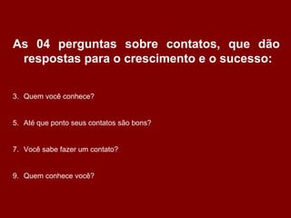 As 04 perguntas sobre contatos, que dão respostas para o crescimento e o sucesso: Quem você conhece? Até que ponto seus contatos são bons? Você sabe fazer um contato? Quem conhece você? 
