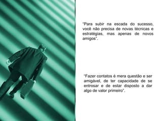 “ Para subir na escada do sucesso, você não precisa de novas técnicas e estratégias, mas apenas de novos amigos”. “ Fazer contatos é mera questão e ser amigável, de ter capacidade de se entrosar e de estar disposto a dar algo de valor primeiro”. 
