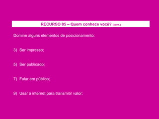 Domine alguns elementos de posicionamento: Ser impresso; Ser publicado; Falar em público; Usar a internet para transmitir valor; RECURSO 05 – Quem conhece você?  (cont.) 