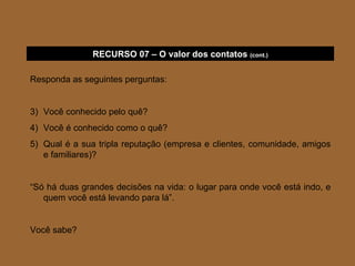Responda as seguintes perguntas: Você conhecido pelo quê? Você é conhecido como o quê? Qual é a sua tripla reputação (empresa e clientes, comunidade, amigos e familiares)? “ Só há duas grandes decisões na vida: o lugar para onde você está indo, e quem você está levando para lá”. Você sabe? RECURSO 07 – O valor dos contatos  (cont.) 