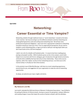 April 2010


                                         Networking:
             Career Essential or Time Vampire?
         Networking, whether through traditional means or "social networking", is touted as the latest
         career essential. But how do we figure out the difference between essential networking and
         simply gathering business cards and surfing social networking sites? We all have many
         professional and personal obligations. How much time is appropriate to dedicate to networking
         and where should you invest your time? From an organizational perspective, do you need to
         establish a social networking policy, or figure out how to staff your next big project when you
         don’t have funds to hire a full time employee?

         I admit I am a bit of a LinkedIn and Facebook junkie – it is easy to lose hours reading group
         postings and people’s profiles. While Facebook quizzes can be a time vampire, social media
         helped me to reconnect with former colleagues, gain introductions through shared connections,
         and build online credibility that have led to face to face relationships. These online sources
         augment, rather than replace, my face-to-face networking (and yes, I can direct you to the
         nearest Caribou in virtually any Twin Cities location).

         In this premiere issue of Monthly Musings, I will share my recent networking experiences,
         practical tips for you, and suggestions for your organization to make the most of networking
         opportunities

         As always, we welcome your input, insights and stories.




       My Network and Me

       Last month I attended the 2010 Joint Dinner of Women’s Professional Associations. I was thrilled to
       be working the Women of Influence booth, sharing our passion for giving back, making a difference
       and creating change in issues that impact the success of women and girls, with the attendees.
 
