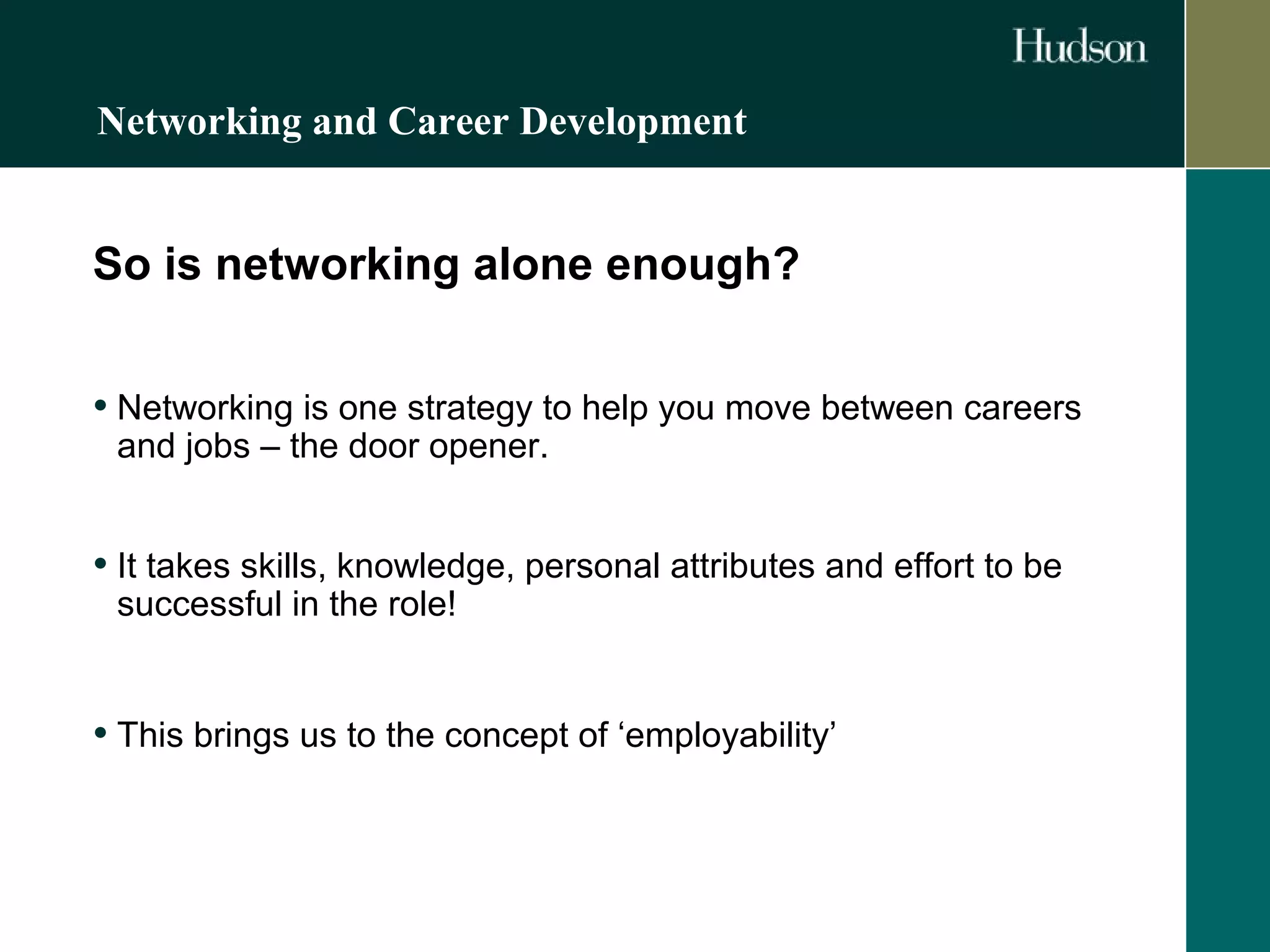Networking and Career Development 
So is networking alone enough? 
• Networking is one strategy to help you move between careers 
and jobs – the door opener. 
• It takes skills, knowledge, personal attributes and effort to be 
successful in the role! 
• This brings us to the concept of ‘employability’ 
 