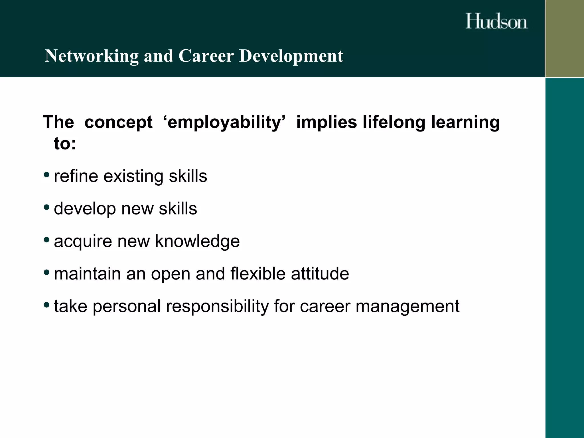 Networking and Career Development 
The concept ‘employability’ implies lifelong learning 
to: 
• refine existing skills 
• develop new skills 
• acquire new knowledge 
•maintain an open and flexible attitude 
• take personal responsibility for career management 
 