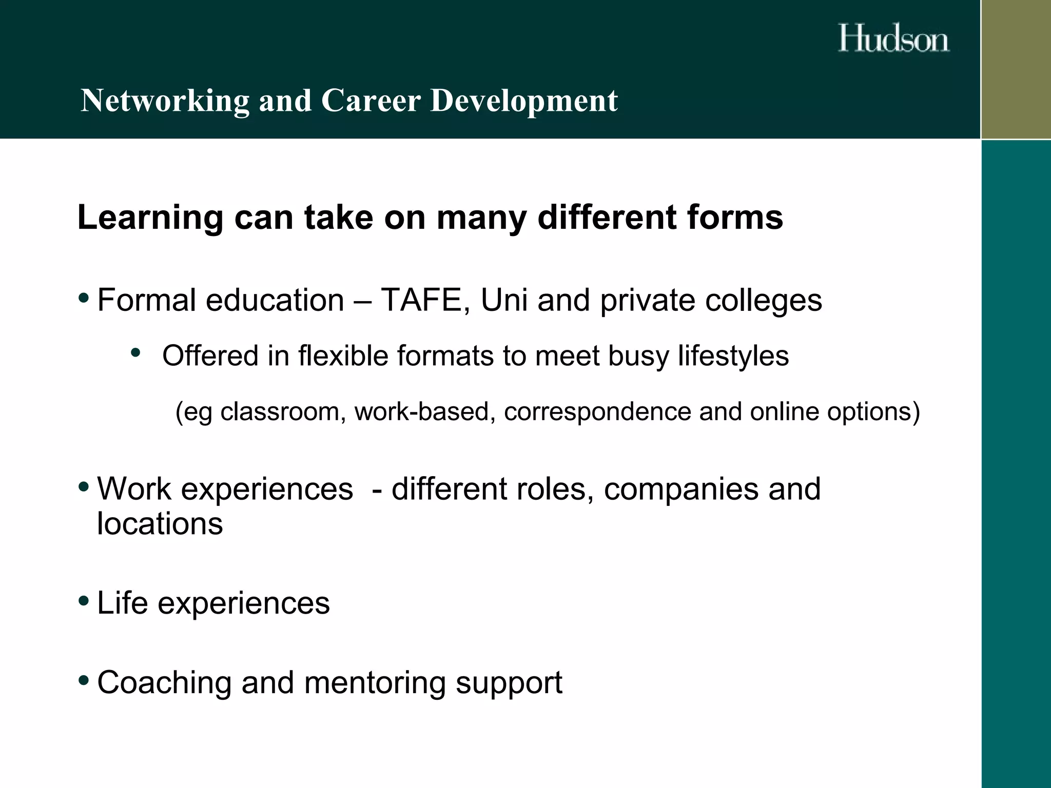 Networking and Career Development 
Learning can take on many different forms 
• Formal education – TAFE, Uni and private colleges 
• Offered in flexible formats to meet busy lifestyles 
(eg classroom, work-based, correspondence and online options) 
•Work experiences - different roles, companies and 
locations 
• Life experiences 
• Coaching and mentoring support 
 
