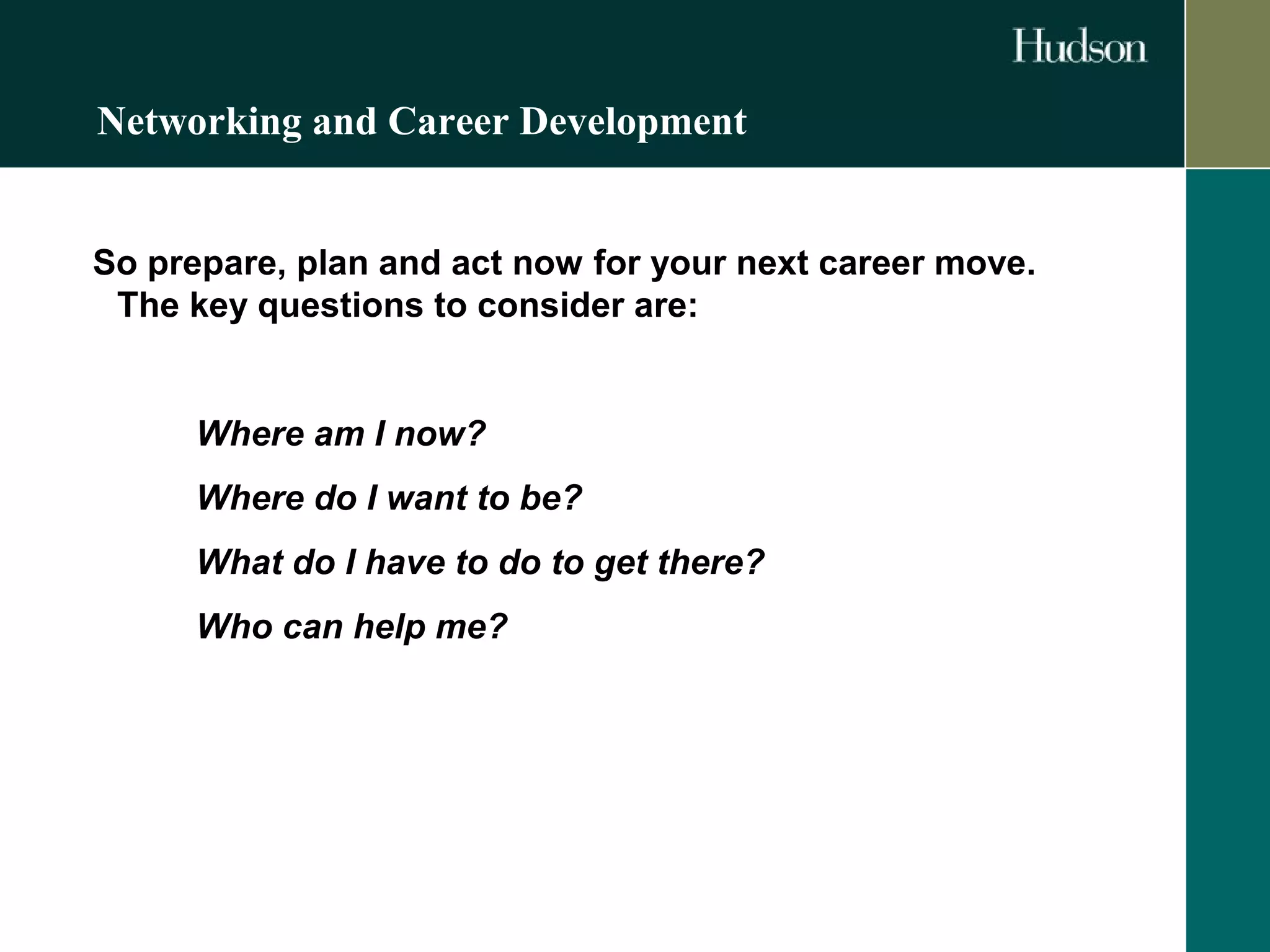 Networking and Career Development 
So prepare, plan and act now for your next career move. 
The key questions to consider are: 
Where am I now? 
Where do I want to be? 
What do I have to do to get there? 
Who can help me? 
 