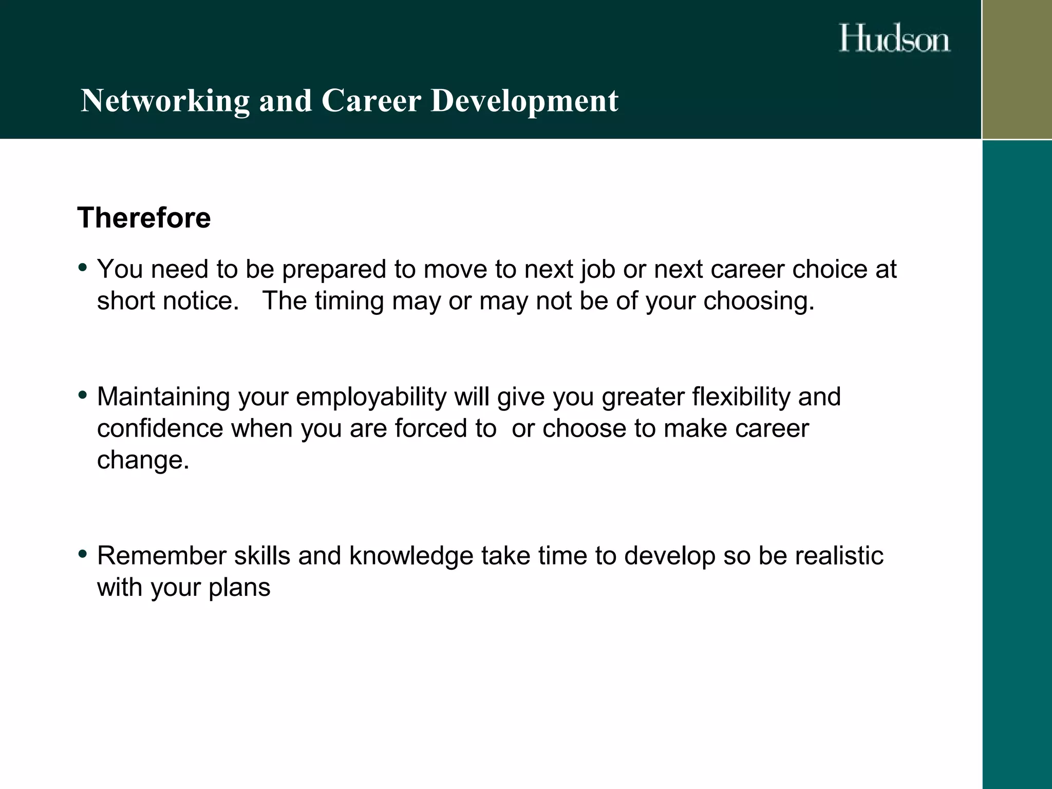 Networking and Career Development 
Therefore 
• You need to be prepared to move to next job or next career choice at 
short notice. The timing may or may not be of your choosing. 
• Maintaining your employability will give you greater flexibility and 
confidence when you are forced to or choose to make career 
change. 
• Remember skills and knowledge take time to develop so be realistic 
with your plans 
 