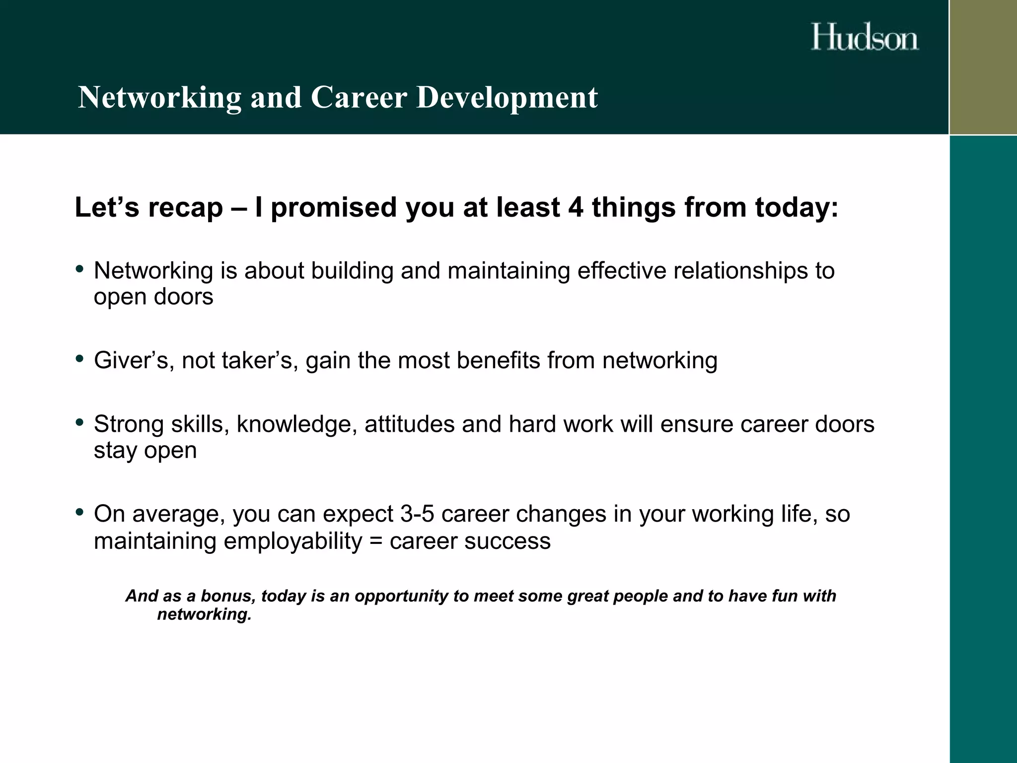 Networking and Career Development 
Let’s recap – I promised you at least 4 things from today: 
• Networking is about building and maintaining effective relationships to 
open doors 
• Giver’s, not taker’s, gain the most benefits from networking 
• Strong skills, knowledge, attitudes and hard work will ensure career doors 
stay open 
• On average, you can expect 3-5 career changes in your working life, so 
maintaining employability = career success 
And as a bonus, today is an opportunity to meet some great people and to have fun with 
networking. 
 