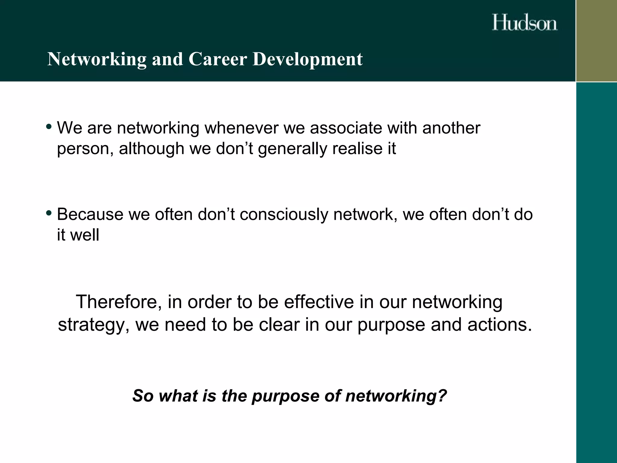 Networking and Career Development 
• We are networking whenever we associate with another 
person, although we don’t generally realise it 
• Because we often don’t consciously network, we often don’t do 
it well 
Therefore, in order to be effective in our networking 
strategy, we need to be clear in our purpose and actions. 
So what is the purpose of networking? 
 