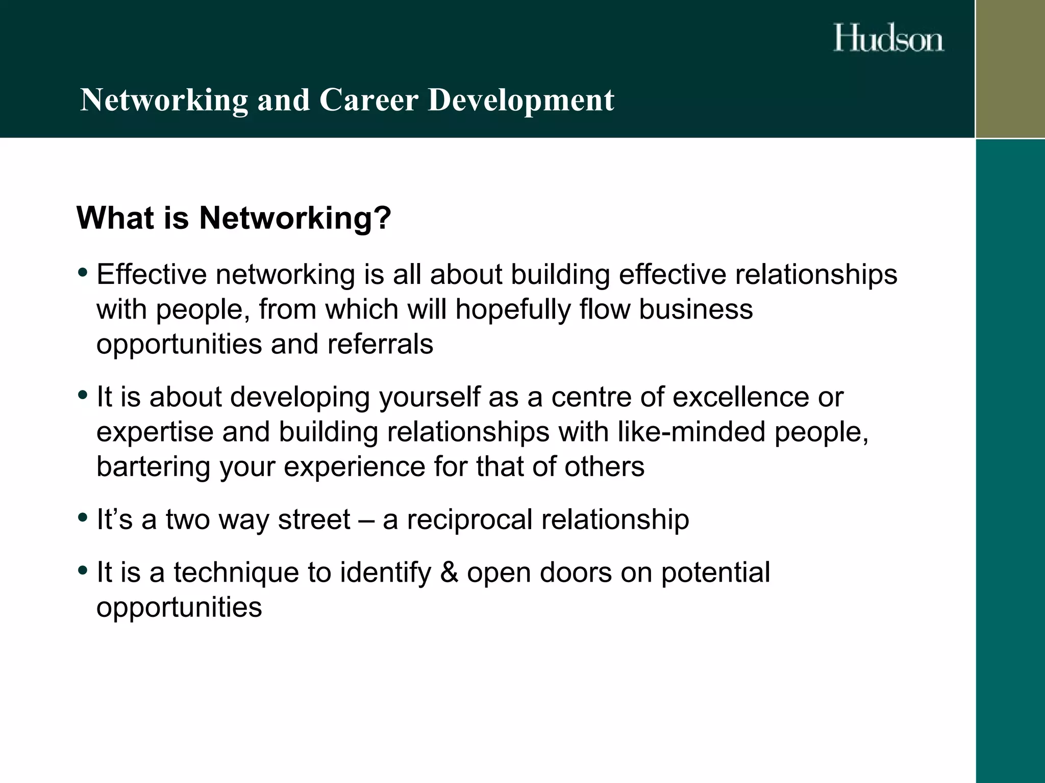 Networking and Career Development 
What is Networking? 
• Effective networking is all about building effective relationships 
with people, from which will hopefully flow business 
opportunities and referrals 
• It is about developing yourself as a centre of excellence or 
expertise and building relationships with like-minded people, 
bartering your experience for that of others 
• It’s a two way street – a reciprocal relationship 
• It is a technique to identify & open doors on potential 
opportunities 
 