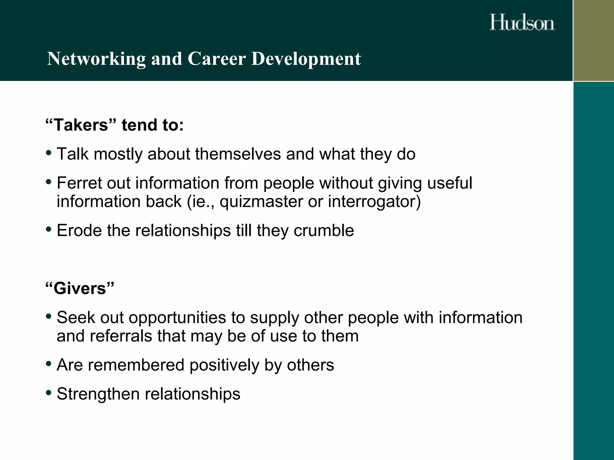 Networking and Career Development 
“Takers” tend to: 
• Talk mostly about themselves and what they do 
• Ferret out information from people without giving useful 
information back (ie., quizmaster or interrogator) 
• Erode the relationships till they crumble 
“Givers” 
• Seek out opportunities to supply other people with information 
and referrals that may be of use to them 
• Are remembered positively by others 
• Strengthen relationships 
 