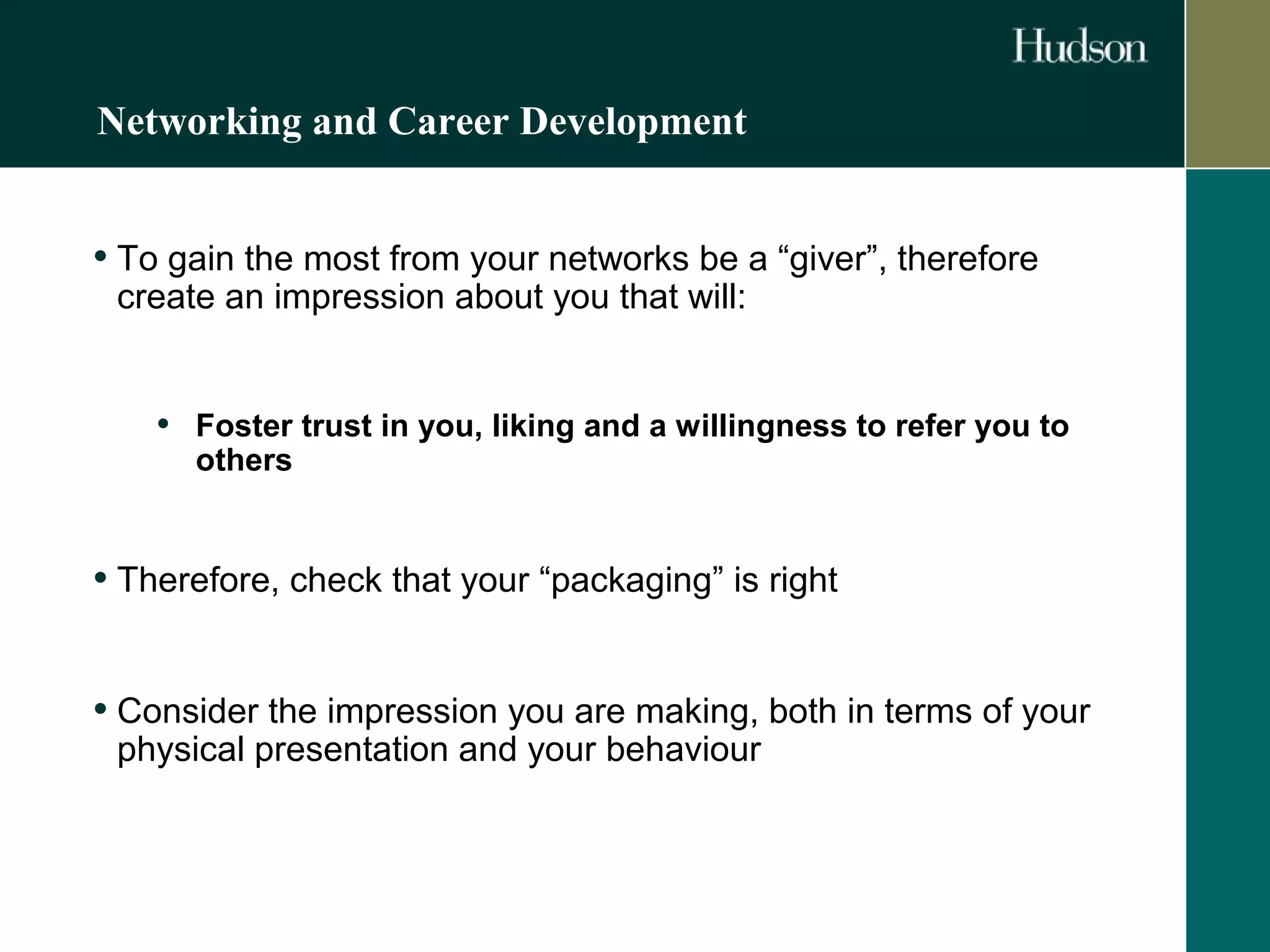 Networking and Career Development 
• To gain the most from your networks be a “giver”, therefore 
create an impression about you that will: 
• Foster trust in you, liking and a willingness to refer you to 
others 
• Therefore, check that your “packaging” is right 
• Consider the impression you are making, both in terms of your 
physical presentation and your behaviour 
 