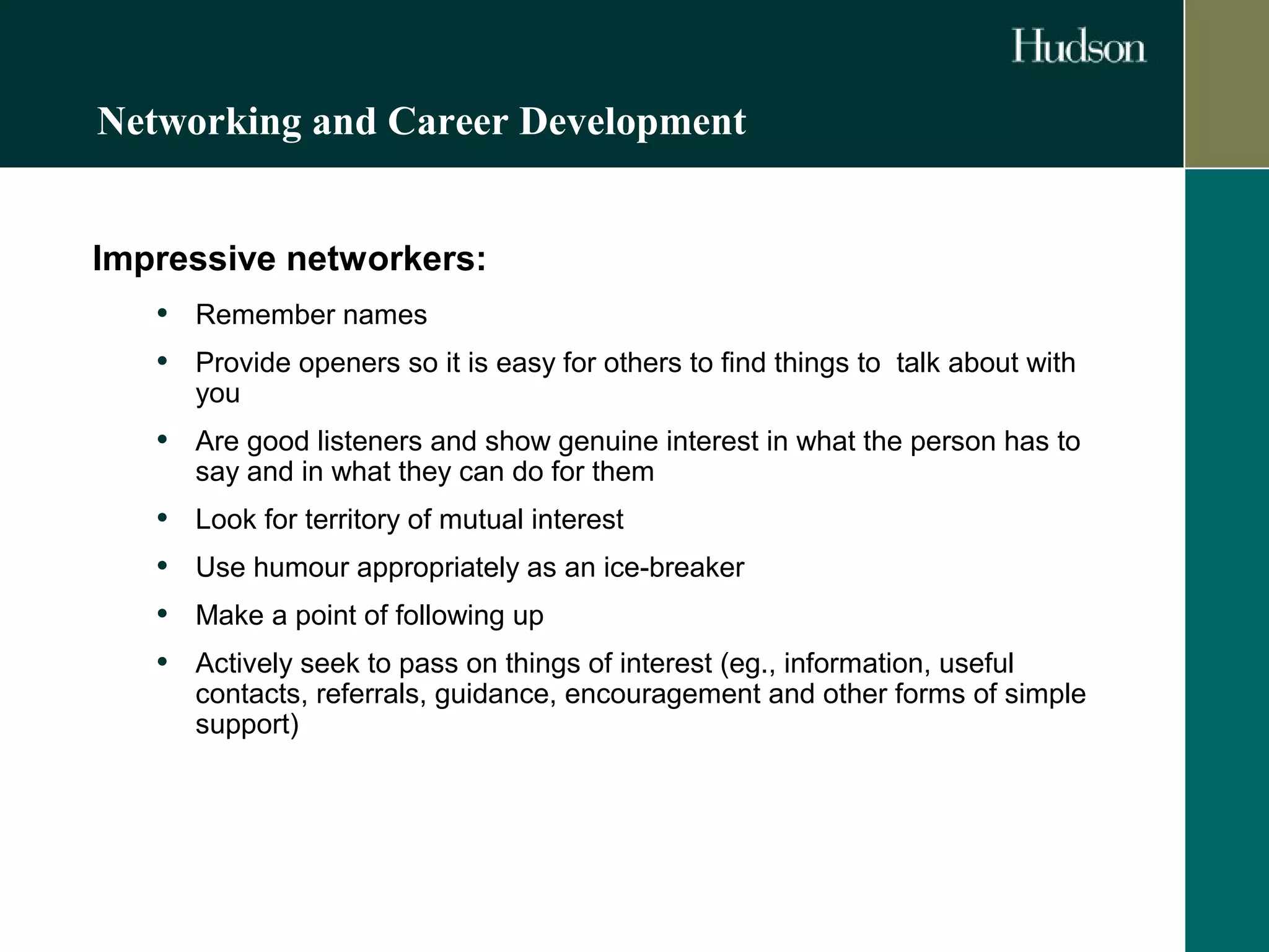Networking and Career Development 
Impressive networkers: 
• Remember names 
• Provide openers so it is easy for others to find things to talk about with 
you 
• Are good listeners and show genuine interest in what the person has to 
say and in what they can do for them 
• Look for territory of mutual interest 
• Use humour appropriately as an ice-breaker 
• Make a point of following up 
• Actively seek to pass on things of interest (eg., information, useful 
contacts, referrals, guidance, encouragement and other forms of simple 
support) 
 