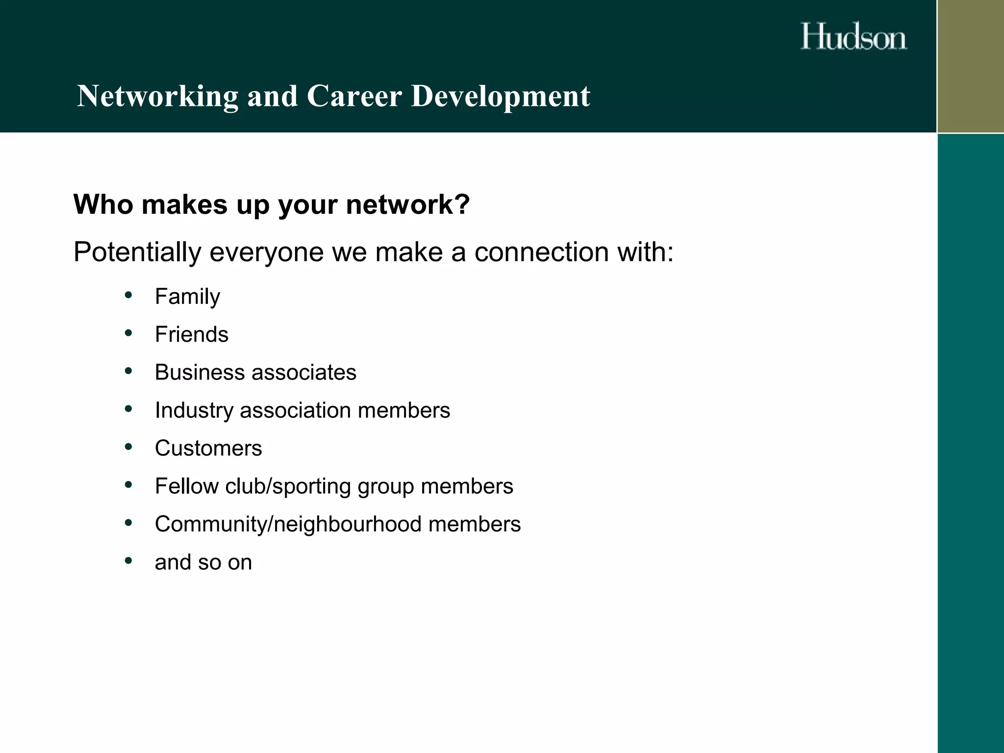 Networking and Career Development 
Who makes up your network? 
Potentially everyone we make a connection with: 
• Family 
• Friends 
• Business associates 
• Industry association members 
• Customers 
• Fellow club/sporting group members 
• Community/neighbourhood members 
• and so on 
 