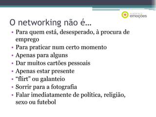 O networking não é…
• Para quem está, desesperado, à procura de
emprego
• Para praticar num certo momento
• Apenas para alguns
• Dar muitos cartões pessoais
• Apenas estar presente
• “flirt” ou galanteio
• Sorrir para a fotografia
• Falar imediatamente de política, religião,
sexo ou futebol

 