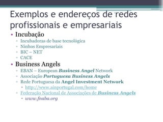 Exemplos e endereços de redes
profissionais e empresariais
13

• Incubação
▫
▫
▫
▫

Incubadoras de base tecnológica
Ninhos Empresariais
BIC – NET
CACE

• Business Angels
▫ EBAN – European Business Angel Network
▫ Associação Portuguesa Business Angels
▫ Rede Portuguesa da Angel Investment Network
 http://www.ainportugal.com/home
▫ Federação Nacional de Associações de Business Angels
 www.fnaba.org

 