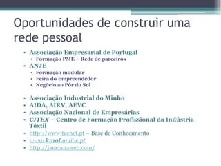 Oportunidades de construir uma
rede pessoal
15

• Associação Empresarial de Portugal
• Formação PME – Rede de parceiros

• ANJE
• Formação modular
• Feira do Empreendedor
• Negócio ao Pôr do Sol

•
•
•
•

Associação Industrial do Minho
AIDA, AIRV, AEVC
Associação Nacional de Empresárias
CITEX – Centro de Formação Profissional da Indústria
Têxtil
• http://www.tecnet.pt – Base de Conhecimento
• www.kmol.online.pt
• http://janelanaweb.com/

 