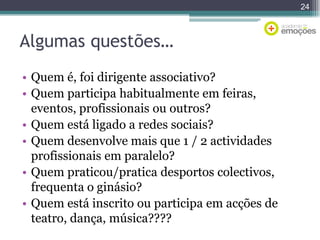 24

Algumas questões…
• Quem é, foi dirigente associativo?
• Quem participa habitualmente em feiras,
eventos, profissionais ou outros?
• Quem está ligado a redes sociais?
• Quem desenvolve mais que 1 / 2 actividades
profissionais em paralelo?
• Quem praticou/pratica desportos colectivos,
frequenta o ginásio?
• Quem está inscrito ou participa em acções de
teatro, dança, música????

 
