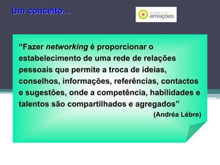 Um conceito...

“Fazer networking é proporcionar o
estabelecimento de uma rede de relações
pessoais que permite a troca de ideias,
conselhos, informações, referências, contactos
e sugestões, onde a competência, habilidades e
talentos são compartilhados e agregados”
(Andréa Lébre)

 