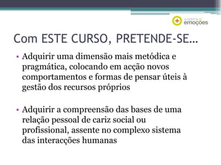 Com ESTE CURSO, PRETENDE-SE…
• Adquirir uma dimensão mais metódica e
pragmática, colocando em acção novos
comportamentos e formas de pensar úteis à
gestão dos recursos próprios
• Adquirir a compreensão das bases de uma
relação pessoal de cariz social ou
profissional, assente no complexo sistema
das interacções humanas

 