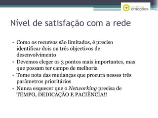 Nível de satisfação com a rede
• Como os recursos são limitados, é preciso
identificar dois ou três objectivos de
desenvolvimento
• Devemos eleger os 3 pontos mais importantes, mas
que possam ter campo de melhoria
• Tome nota das mudanças que procura nesses três
parâmetros prioritários
• Nunca esquecer que o Networking precisa de
TEMPO, DEDICAÇÃO E PACIÊNCIA!!

 