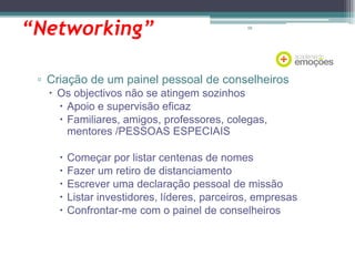 “Networking”

58

▫ Criação de um painel pessoal de conselheiros
 Os objectivos não se atingem sozinhos
 Apoio e supervisão eficaz
 Familiares, amigos, professores, colegas,
mentores /PESSOAS ESPECIAIS






Começar por listar centenas de nomes
Fazer um retiro de distanciamento
Escrever uma declaração pessoal de missão
Listar investidores, líderes, parceiros, empresas
Confrontar-me com o painel de conselheiros

 