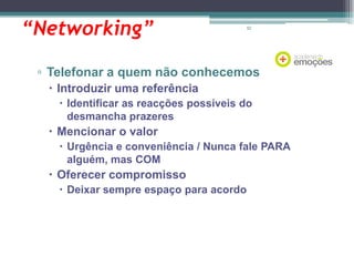 “Networking”

62

▫ Telefonar a quem não conhecemos
 Introduzir uma referência
 Identificar as reacções possíveis do
desmancha prazeres

 Mencionar o valor
 Urgência e conveniência / Nunca fale PARA
alguém, mas COM

 Oferecer compromisso
 Deixar sempre espaço para acordo

 