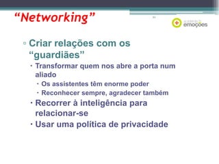 “Networking”

63

▫ Criar relações com os
“guardiães”
 Transformar quem nos abre a porta num
aliado
 Os assistentes têm enorme poder
 Reconhecer sempre, agradecer também

 Recorrer à inteligência para
relacionar-se
 Usar uma política de privacidade

 